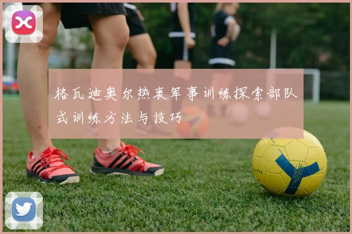 格瓦迪奥尔热衷军事训练探索部队式训练方法与技巧