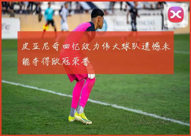 皮亚尼奇回忆效力伟大球队遗憾未能夺得欧冠荣誉