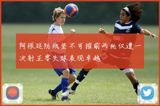 阿根廷防线坚不可摧前两轮仅遭一次射正零失球表现卓越