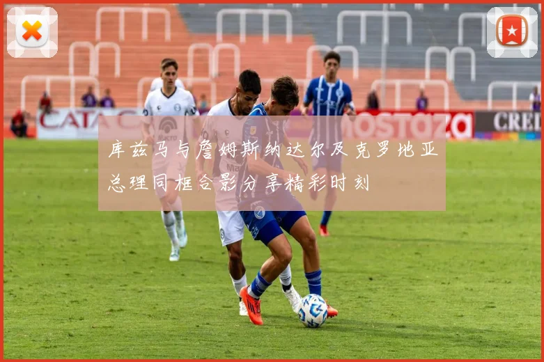 库兹马与詹姆斯纳达尔及克罗地亚总理同框合影分享精彩时刻