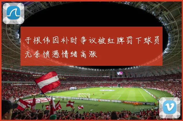 于根伟因补时争议被红牌罚下球员无奈愤懑情绪高涨