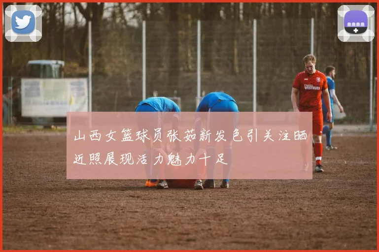 山西女篮球员张茹新发色引关注晒近照展现活力魅力十足