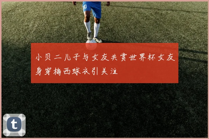小贝二儿子与女友共赏世界杯女友身穿梅西球衣引关注